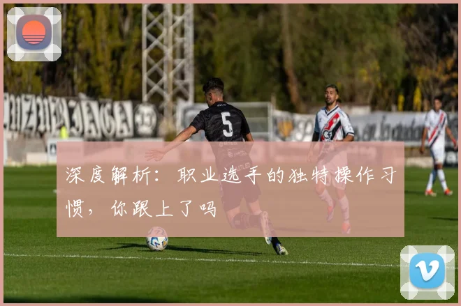 深度解析：职业选手的独特操作习惯，你跟上了吗