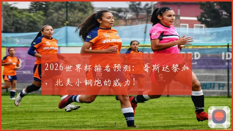 2026世界杯排名预测：哥斯达黎加，北美小钢炮的威力！
