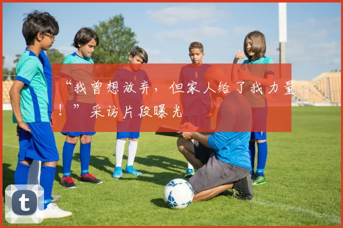 “我曾想放弃，但家人给了我力量！”采访片段曝光