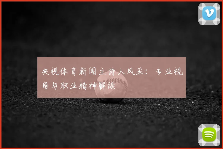 央视体育新闻主持人风采:专业视角与职业精神解读